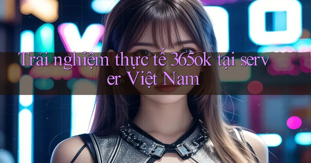 Trải nghiệm thực tế 365ok tại server Việt Nam