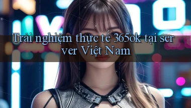 Trải nghiệm thực tế 365ok tại server Việt Nam