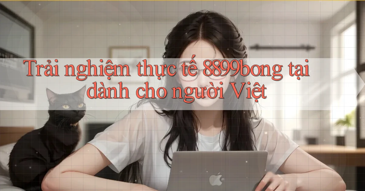Trải nghiệm thực tế 8899bong tại dành cho người Việt