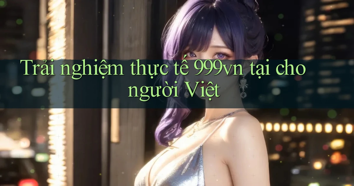 Trải nghiệm thực tế 999vn tại cho người Việt