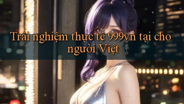 Trải nghiệm thực tế 999vn tại cho người Việt