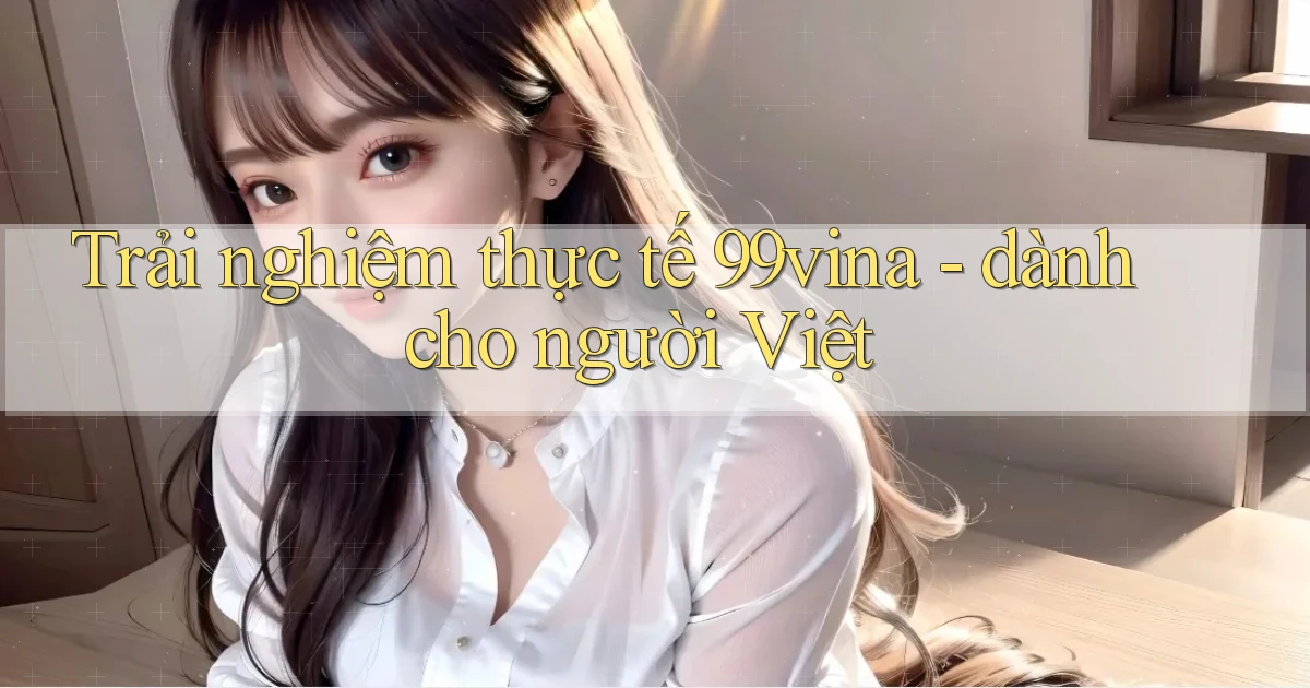 Trải nghiệm thực tế 99vina   dành cho người Việt