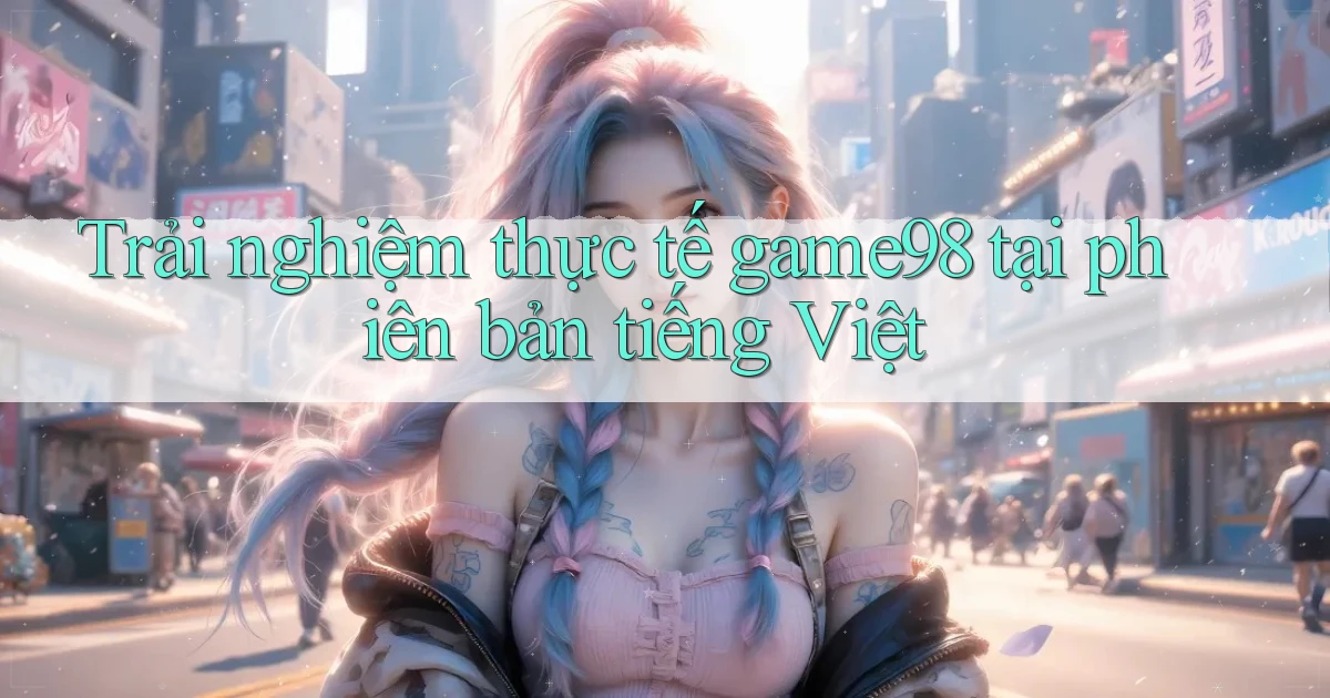 Trải nghiệm thực tế game98 tại phiên bản tiếng Việt