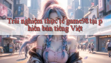 Trải nghiệm thực tế game98 tại phiên bản tiếng Việt
