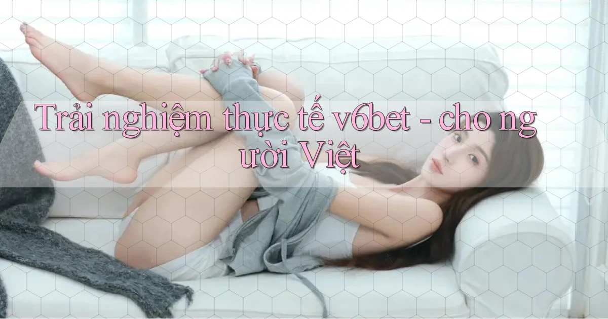 Trải nghiệm thực tế v6bet   cho người Việt