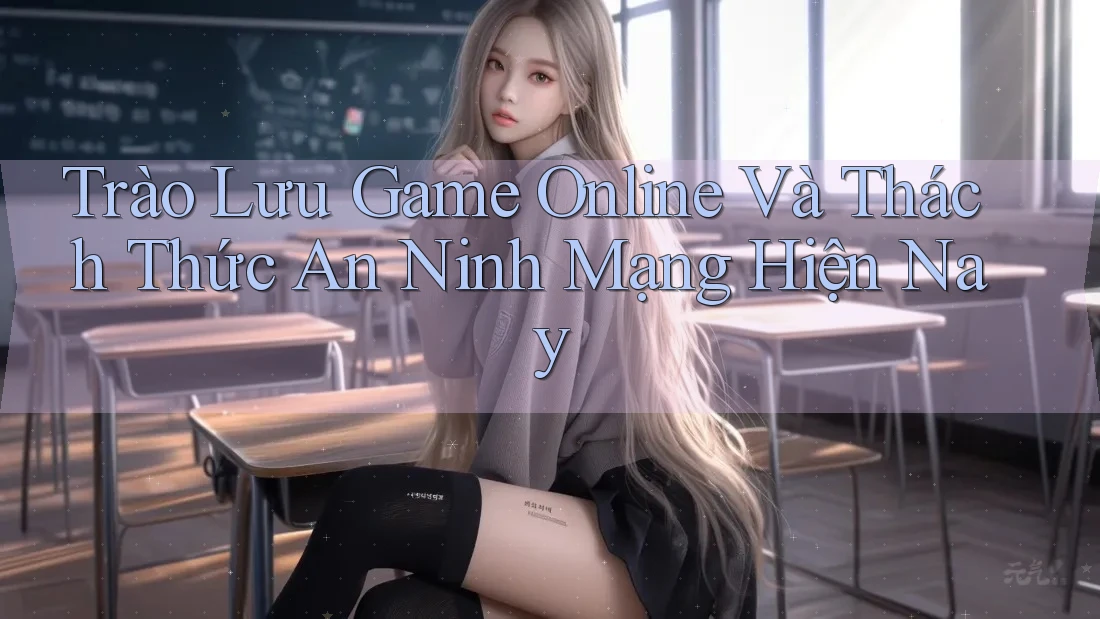 Trào Lưu Game Online Và Thách Thức An Ninh Mạng Hiện Nay Trào Lưu Game Online Và Thách Thức An Ninh Mạng Hiện Nay
