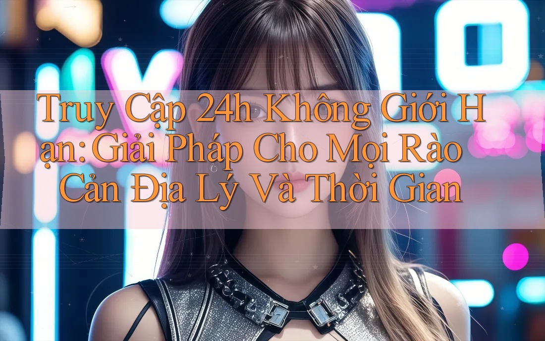 Truy Cập 24h Không Giới Hạn: Giải Pháp Cho Mọi Rào Cản Địa Lý Và Thời Gian