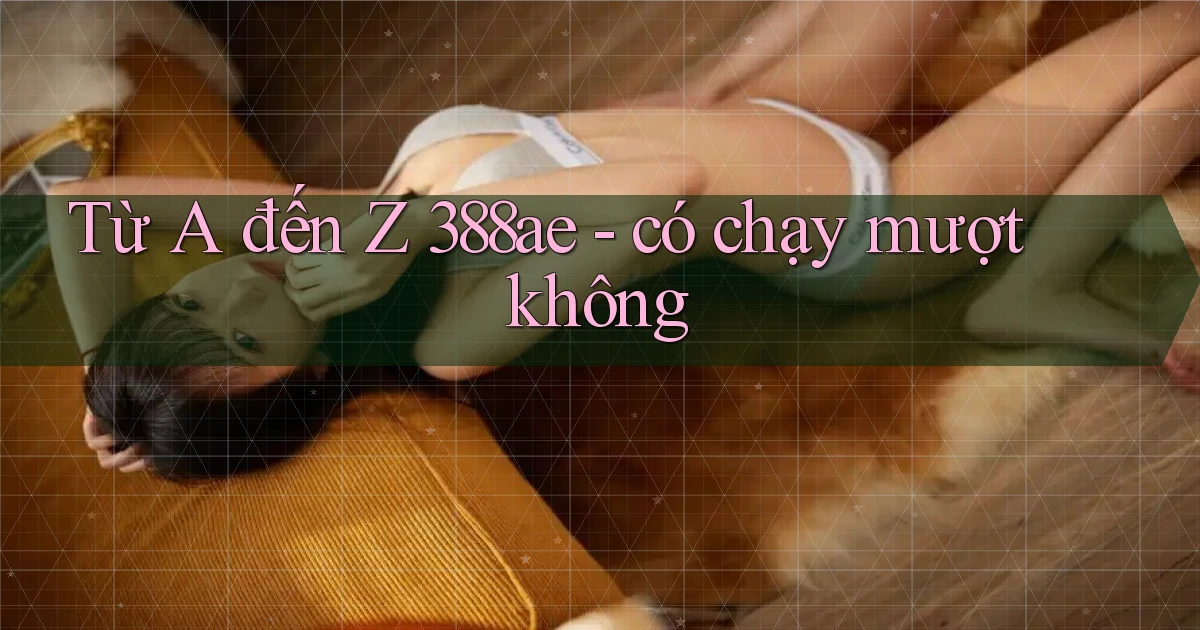 Từ A đến Z 388ae   có chạy mượt không