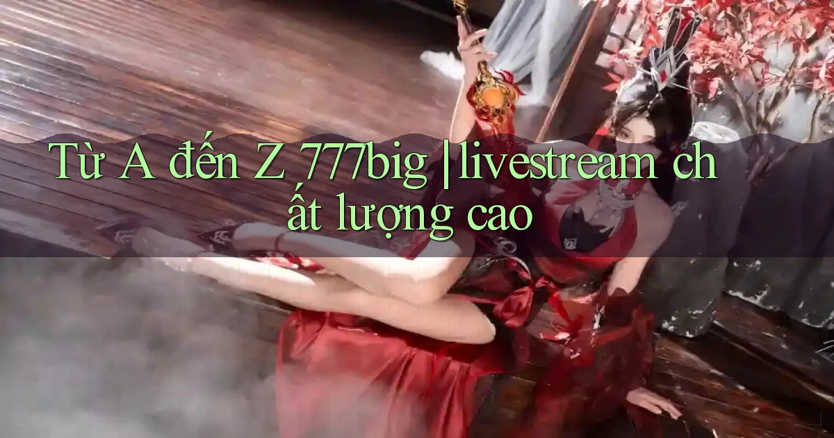 Từ A đến Z 777big livestream chất lượng cao