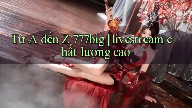 Từ A đến Z 777big livestream chất lượng cao