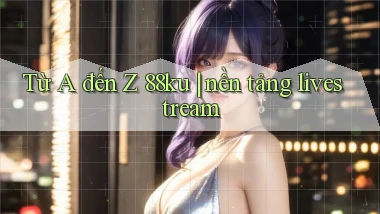 Từ A đến Z 88ku nền tảng livestream