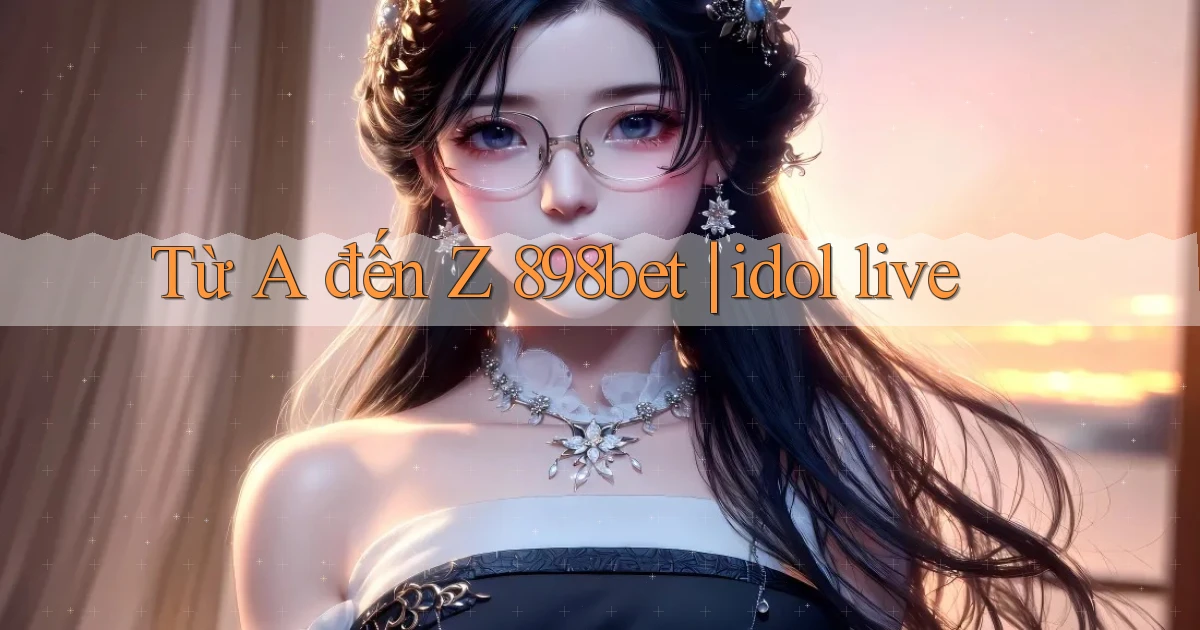 Từ A đến Z 898bet idol live