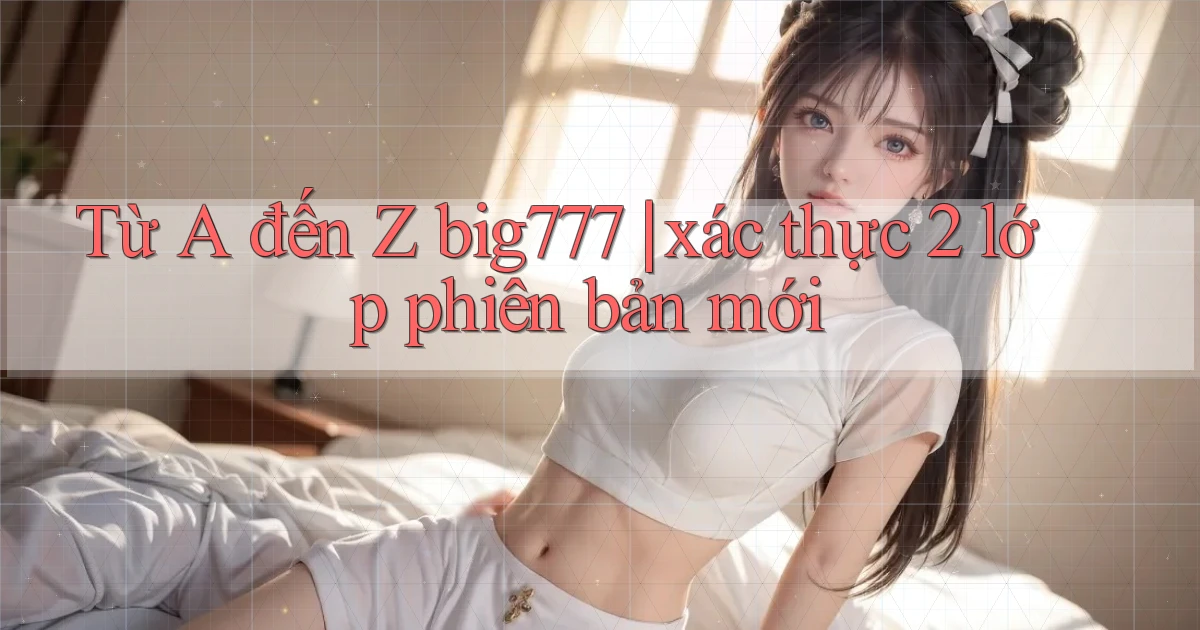 Từ A đến Z big777 xác thực 2 lớp phiên bản mới