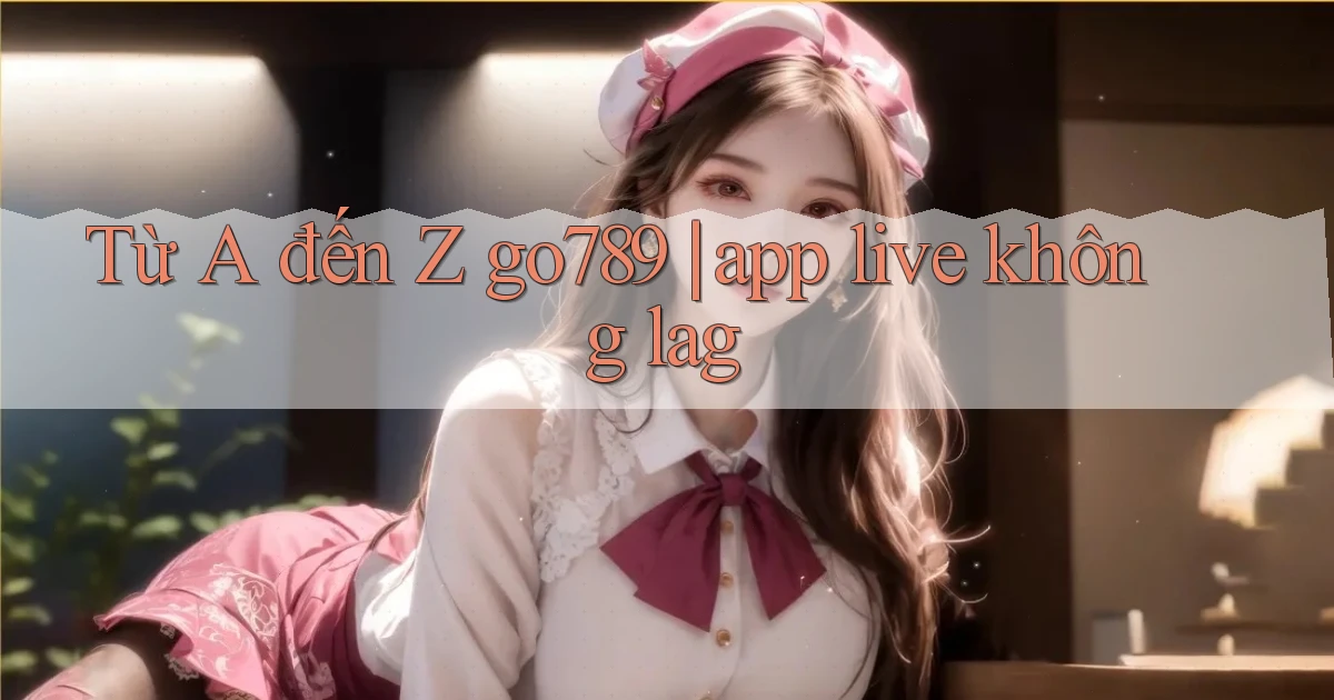 Từ A đến Z go789 app live không lag