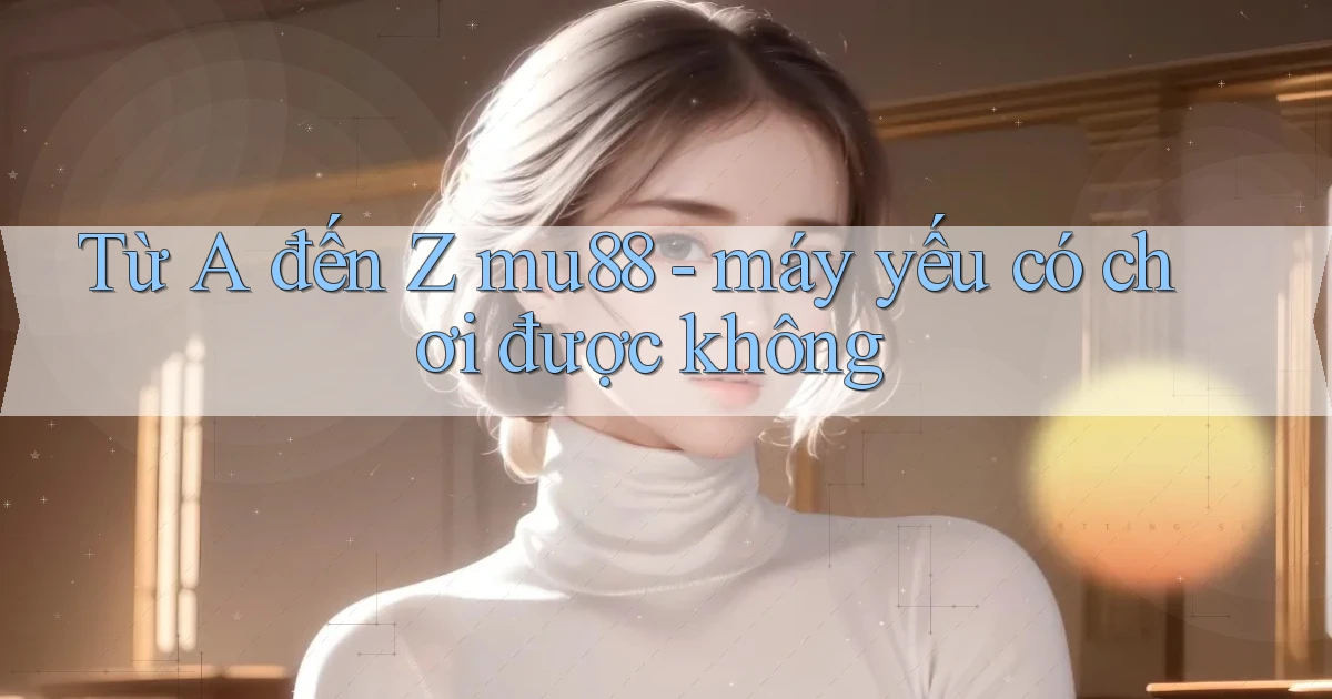 Từ A đến Z mu88   máy yếu có chơi được không