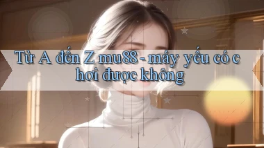 Từ A đến Z mu88   máy yếu có chơi được không