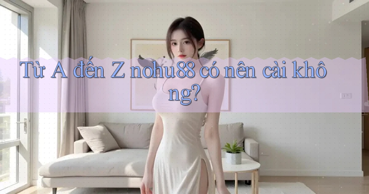 Từ A đến Z nohu88 có nên cài không