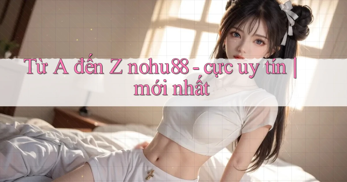 Từ A đến Z nohu88   cực uy tín mới nhất