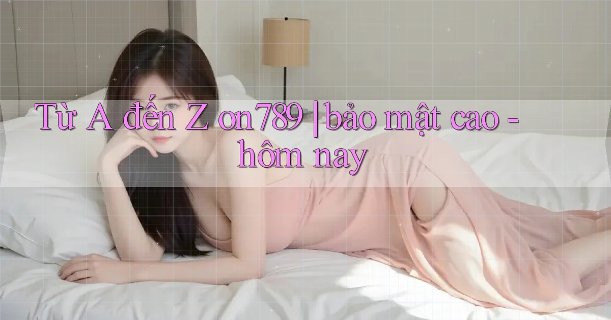 Từ A đến Z on789 bảo mật cao   hôm nay
