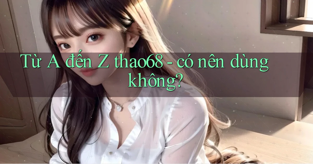 Từ A đến Z thao68   có nên dùng không