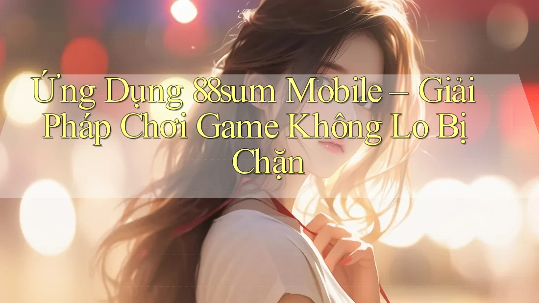 Ứng Dụng 88sum Mobile – Giải Pháp Chơi Game Không Lo Bị Chặn