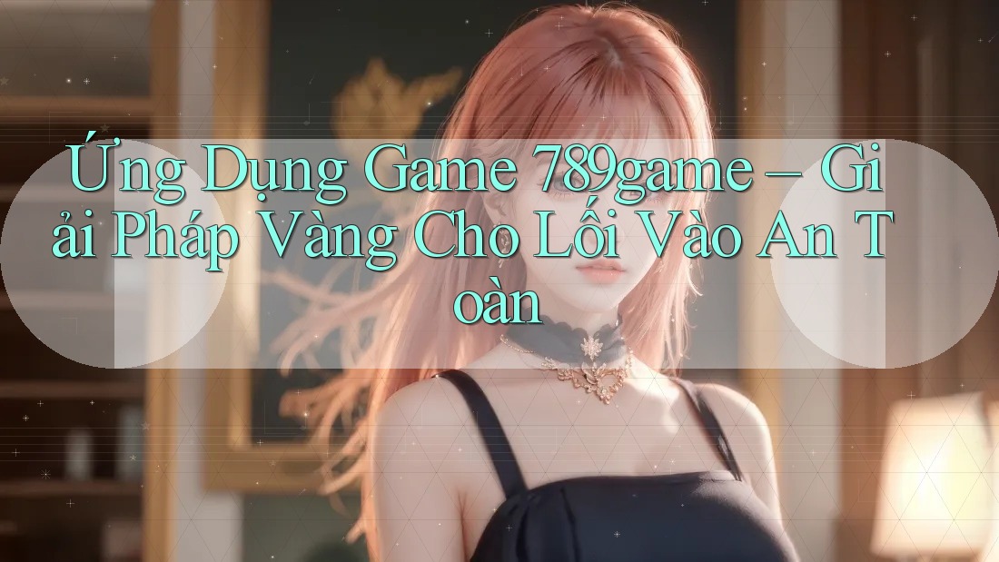 Ứng Dụng Game 789game – Giải Pháp Vàng Cho Lối Vào An Toàn Ứng Dụng Game 789game – Giải Pháp Vàng Cho Lối Vào An Toàn