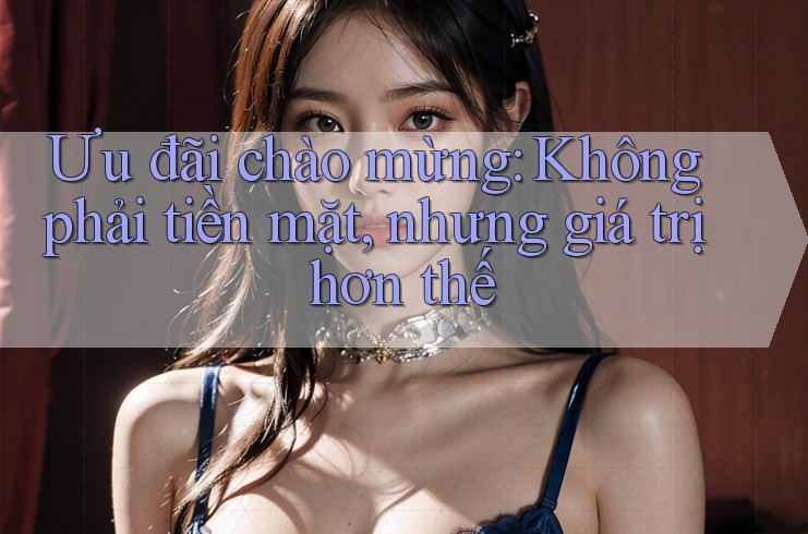 Ưu đãi chào mừng: Không phải tiền mặt, nhưng giá trị hơn thế Ưu đãi chào mừng: Không phải tiền mặt, nhưng giá trị hơn thế
