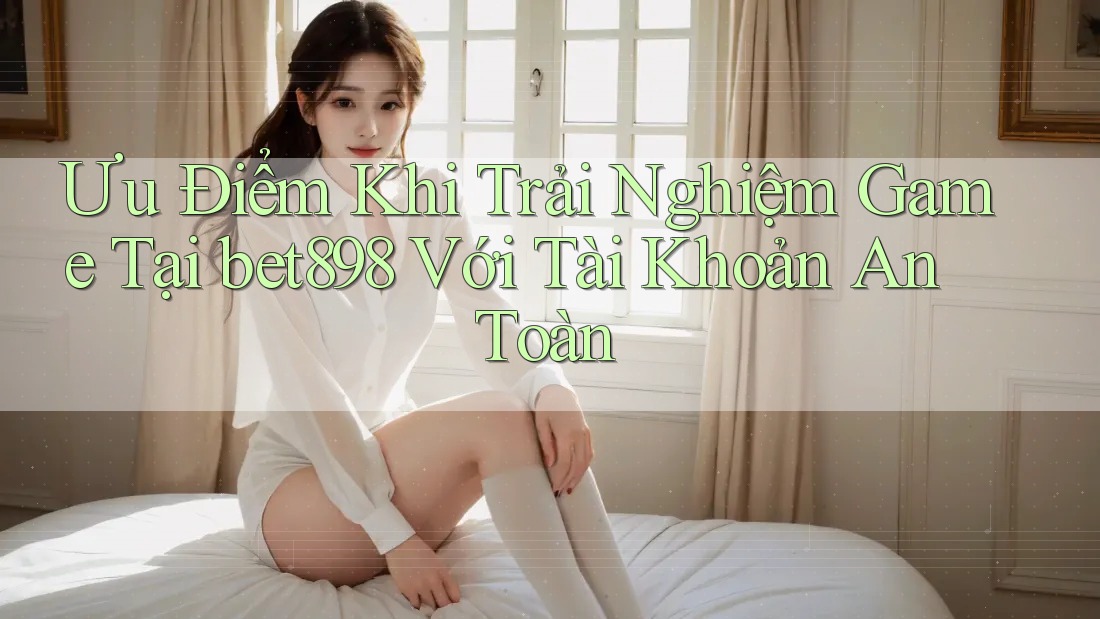 Ưu Điểm Khi Trải Nghiệm Game Tại bet898 Với Tài Khoản An Toàn Ưu Điểm Khi Trải Nghiệm Game Tại bet898 Với Tài Khoản An Toàn