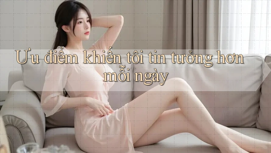 Ưu điểm khiến tôi tin tưởng hơn mỗi ngày