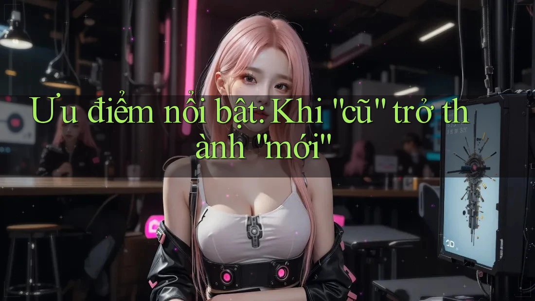 Ưu điểm nổi bật: Khi “cũ” trở thành “mới”