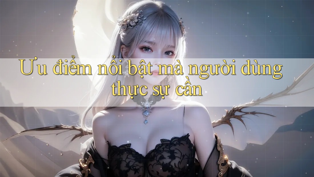 Ưu điểm nổi bật mà người dùng thực sự cần