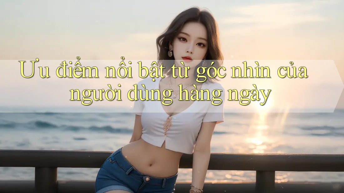 Ưu điểm nổi bật từ góc nhìn của người dùng hàng ngày