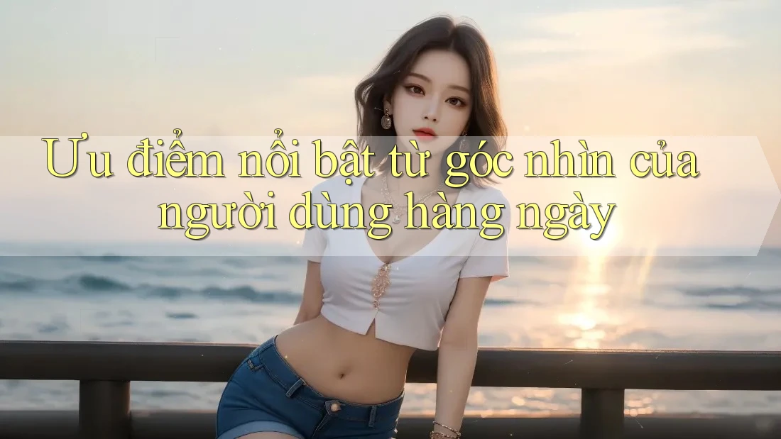 Ưu điểm nổi bật từ góc nhìn của người dùng hàng ngày