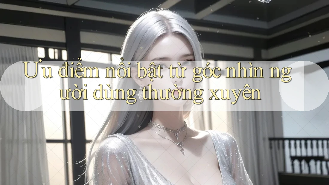 Ưu điểm nổi bật từ góc nhìn người dùng thường xuyên