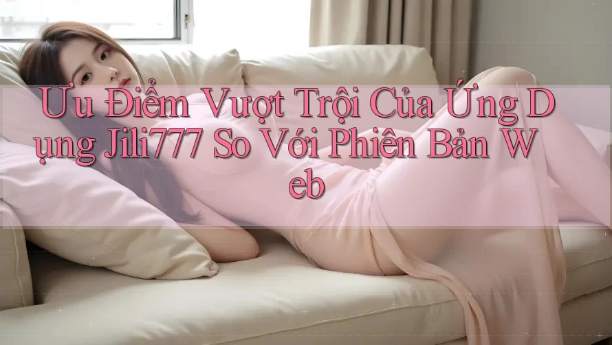 Ưu Điểm Vượt Trội Của Ứng Dụng Jili777 So Với Phiên Bản Web Ưu Điểm Vượt Trội Của Ứng Dụng Jili777 So Với Phiên Bản Web