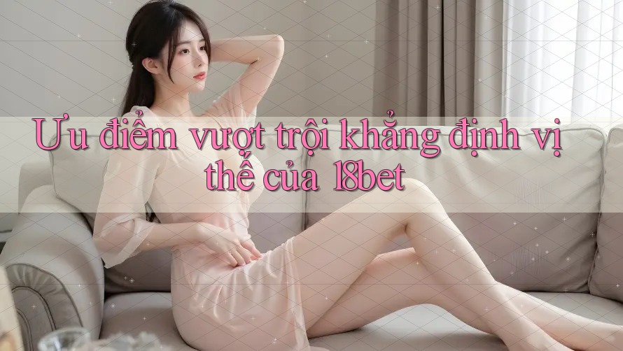 Ưu điểm vượt trội khẳng định vị thế của 18bet