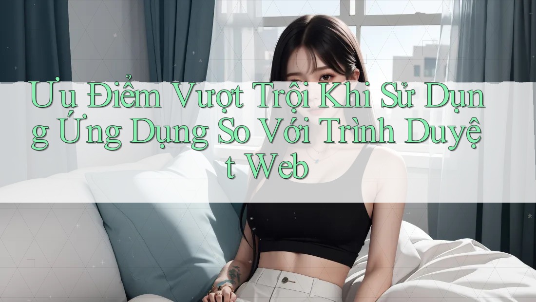 Ưu Điểm Vượt Trội Khi Sử Dụng Ứng Dụng So Với Trình Duyệt Web Ưu Điểm Vượt Trội Khi Sử Dụng Ứng Dụng So Với Trình Duyệt Web
