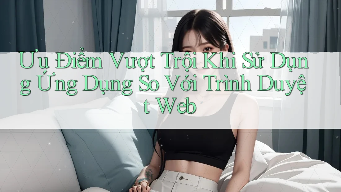 Ưu Điểm Vượt Trội Khi Sử Dụng Ứng Dụng So Với Trình Duyệt Web Ưu Điểm Vượt Trội Khi Sử Dụng Ứng Dụng So Với Trình Duyệt Web