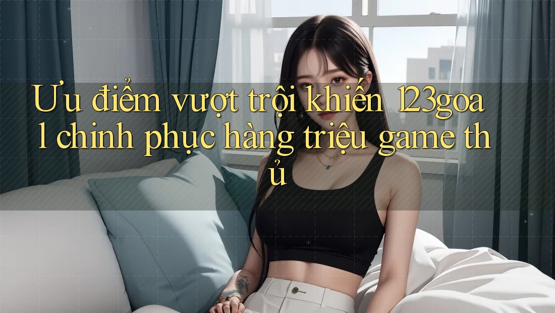 Ưu điểm vượt trội khiến 123goal chinh phục hàng triệu game thủ