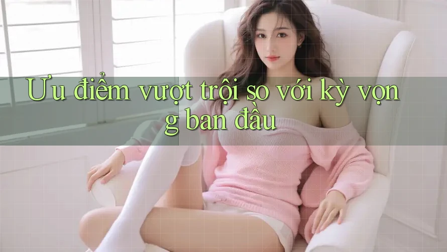 Ưu điểm vượt trội so với kỳ vọng ban đầu