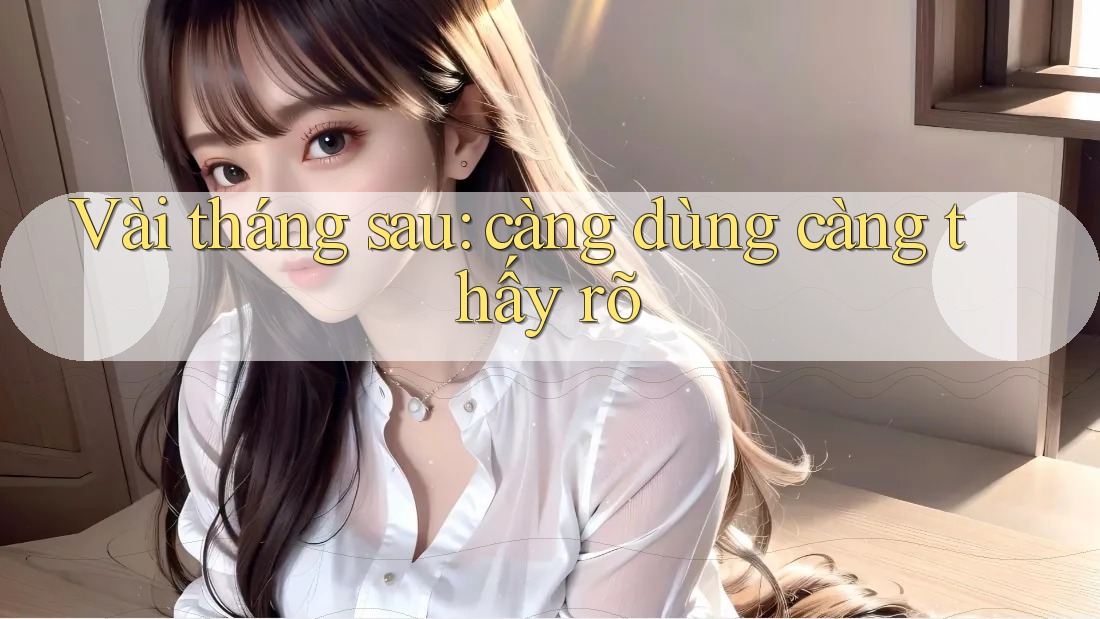 Vài tháng sau: càng dùng càng thấy rõ
