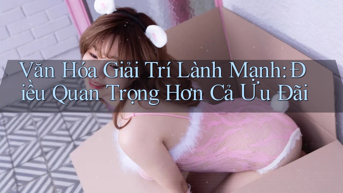 Văn Hóa Giải Trí Lành Mạnh: Điều Quan Trọng Hơn Cả Ưu Đãi