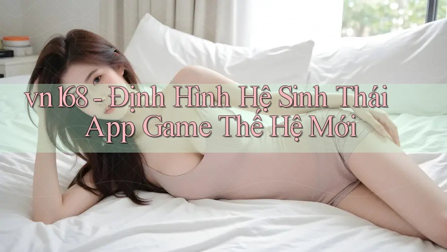 vn168 - Định Hình Hệ Sinh Thái App Game Thế Hệ Mới vn168 - Định Hình Hệ Sinh Thái App Game Thế Hệ Mới