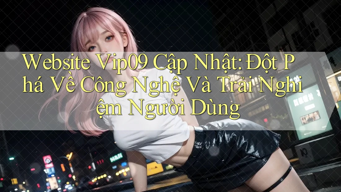 Website Vip09 Cập Nhật: Đột Phá Về Công Nghệ Và Trải Nghiệm Người Dùng