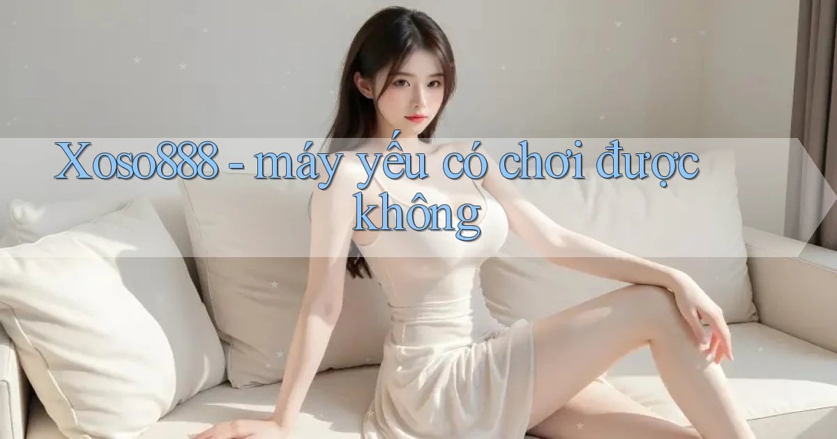Xoso888   máy yếu có chơi được không