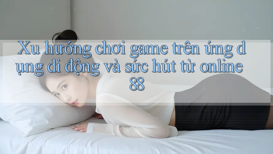 Xu hướng chơi game trên ứng dụng di động và sức hút từ online88 Xu hướng chơi game trên ứng dụng di động và sức hút từ online88