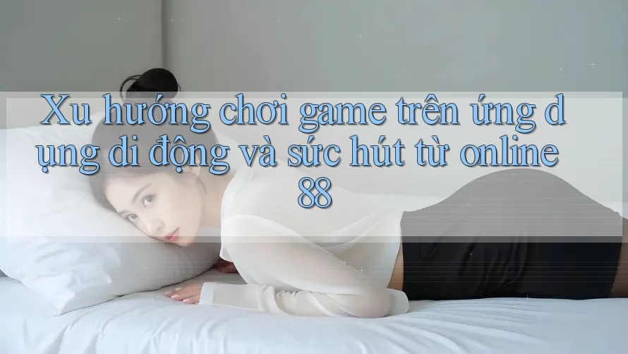 Xu hướng chơi game trên ứng dụng di động và sức hút từ online88 Xu hướng chơi game trên ứng dụng di động và sức hút từ online88
