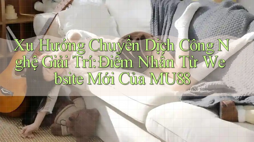 Xu Hướng Chuyển Dịch Công Nghệ Giải Trí: Điểm Nhấn Từ Website Mới Của MU88