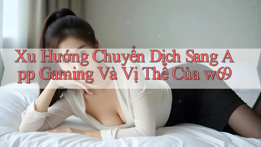 Xu Hướng Chuyển Dịch Sang App Gaming Và Vị Thế Của w69