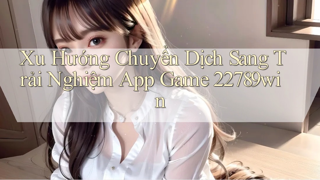 Xu Hướng Chuyển Dịch Sang Trải Nghiệm App Game 22789win